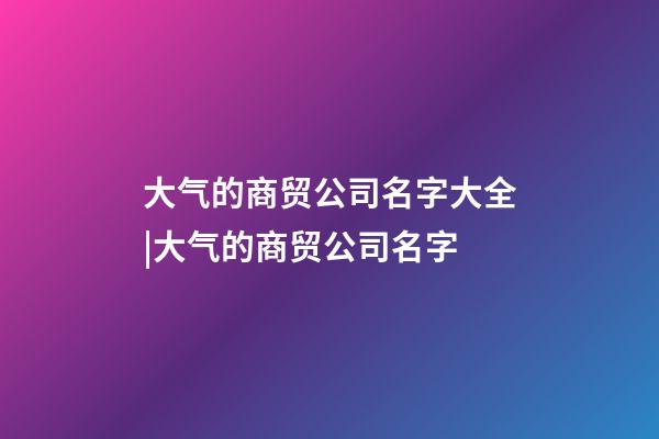 大气的商贸公司名字大全|大气的商贸公司名字-第1张-公司起名-玄机派